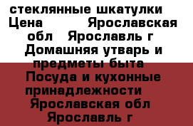 2 стеклянные шкатулки. › Цена ­ 300 - Ярославская обл., Ярославль г. Домашняя утварь и предметы быта » Посуда и кухонные принадлежности   . Ярославская обл.,Ярославль г.